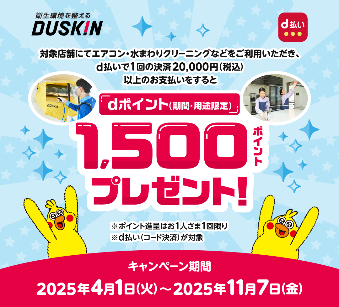 DUSKIN d払い 対象店舗にてエアコン・水まわりクリーニングなどをご利用いただき、d払いで1回の決済20,000円（税込）以上のお支払いをするとdポイント（期間・用途限定）1,500ポイントプレゼント！※ポイント進呈はお1人さま1回限り※d払い（コード決済） が対象 キャンペーン期間：2025年4月1日（火）～2025年11月7日（金）