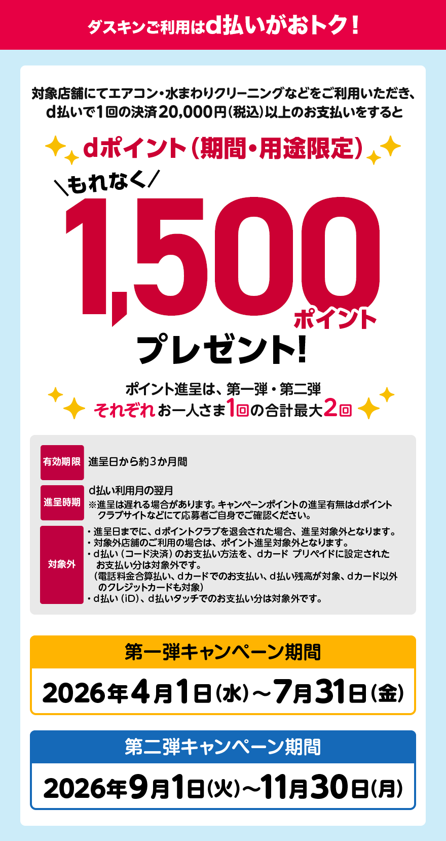 ダスキンご利用はd払いがおトク！ 対象店舗にてエアコン・水まわりクリーニングなどをご利用いただき、d払いで1回の決済20,000円(税込)以上のお支払いをするとdポイント(期間・用途限定)もれなく1,500ポイントプレゼント！ポイント進呈は、第一弾・第二弾それぞれお一人さま1回の合計最大2回 有効期限:進呈日から約3ヶ月間 進呈時期:d払い利用月の翌月※進呈は遅れる場合があります。キャンペーンポイントの進呈有無はdポイントクラブサイトなどにて応募者ご自身でご確認ください。 対象外:進呈日までに、dポイントクラブを退会された場合、進呈対象外となります。対象外店舗のご利用の場合は、ポイント進呈対象外となります。d払い(コード決済)のお支払い方法を、dカードプリペイドに設定されたお支払い分は対象外です。(電話料金合算払い、dカードでのお支払い、d払い残高が対象、dカード以外のクレジットカードも対象)d払い(iD)、d払いタッチでのお支払い分は対象外です。 第一弾キャンペーン期間:2026年4月1日(水)〜7月31日(金) 第二弾キャンペーン期間:2026年9月1日(火)〜11月30日(月)