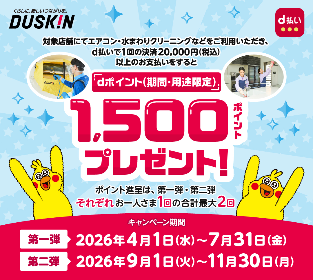 くらしに、新しいつながりを。DUSKIN 対象店舗にてエアコン・水まわりクリーニングなどをご利用いただき、d払いで1回の決済20,000円(税込)以上のお支払いをするとdポイント(期間・用途限定)1,500ポイントプレゼント！ポイント進呈は、第一弾・第二弾それぞれお一人さま1回の合計最大2回 キャンペーン期間 第一弾:2026年4月1日(水)〜7月31日(金) 第二弾:2026年9月1日(火)〜11月30日(月)