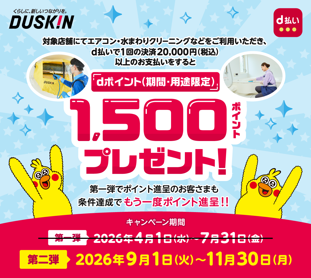 くらしに、新しいつながりを。DUSKIN d払い 対象店舗にてエアコン・水まわりクリーニングなどをご利用いただき、d払いで1回の決済20,000円（税込）以上のお支払いをすると dポイント（期間・用途限定）1,500ポイントプレゼント！ 第一弾でポイント進呈のお客さまも条件達成でもう一度ポイント進呈！！ キャンペーン期間 第一弾 2026年4月1日（水）～7月31日（金） 第二弾 2026年9月1日（火）～11月30日（月）