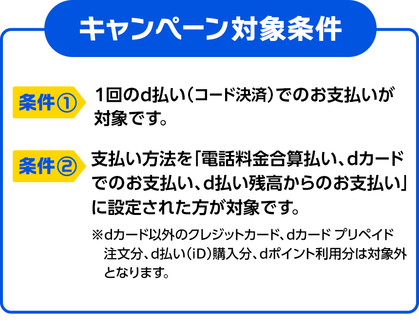 キャンペーン対象条件 条件① 1回のd払い（コード決済）でのお支払いが対象です。 条件② 支払い方法を「電話料金合算払い、dカードでのお支払い、d払い残高からのお支払い」に設定された方が対象です。※dカード以外のクレジットカード、dカード プリペイド注文分、d払い（iD）購入分、dポイント利用分は対象外となります。