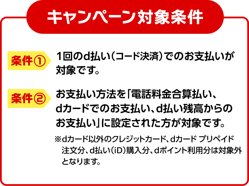 キャンペーン対象条件 条件① 1回のd払い（コード決済）でのお支払いが対象です。条件② お支払い方法を「電話料金合算払い、dカードでのお支払い、d払い残高からのお支払い」に設定された方が対象です。 ※dカード以外のクレジットカード、dカード プリペイド 注文分、d払い（iD）購入分、dポイント利用分は対象外となります。