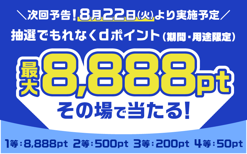 次回予告！8月22日（火）より実施予定 抽選でもれなくdポイント（期間・用途限定） 最大8,888ptその場で当たる！1等：8,888pt 2等：500pt 3等：200pt 4等：50pt