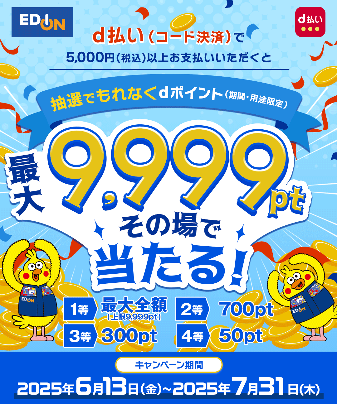 エディオン d払い d払い(コード決済)で5,000円(税込)以上お支払いいただくと抽選でもれなくdポイント(期間・用途限定)最大9,999ptその場で当たる! 1等 最大全額(上限9,999pt) 2等 700pt 3等 300pt 4等 50pt キャンペーン期間:2025年6月13日(金)~2025年7月31日(木)