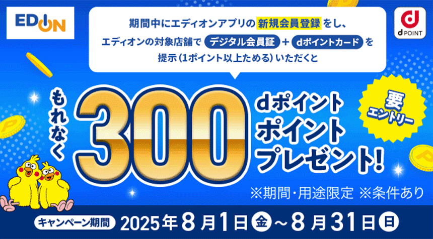 エディオン dPOINT 期間中にエディオンアプリの新規会員登録をし、エディオンの対象店舗でデジタル会員証＋dポイントカードを提示（1ポイント以上ためる）いただくとdポイントもれなく300ポイントプレゼント！ ※期間・用途限定 ※条件あり キャンペーン期間 2025年8月1日 金 ～ 8月31日 日 要エントリー