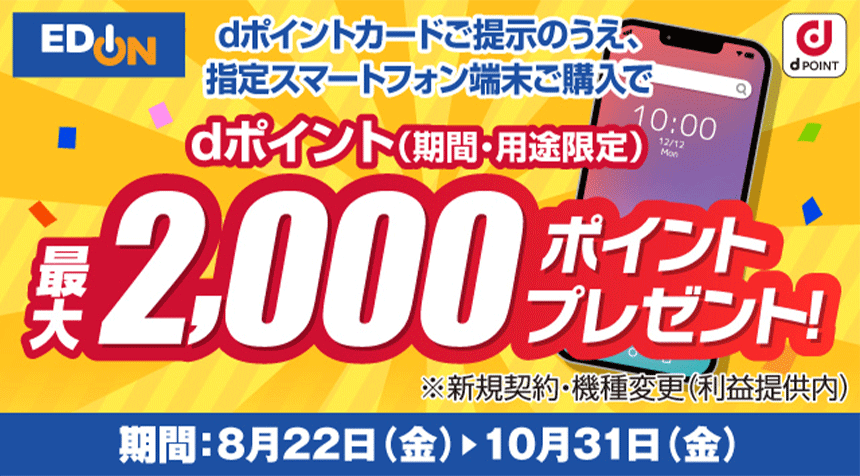 エディオン dPOINT dポイントカードご提示のうえ、指定スマートフォン端末ご購入でdポイント（期間・用途限定）最大2,000ポイントプレゼント！ ※新規契約・機種変更（利益提供内） 期間：8月22日（金） ＞ 10月31日（金）
