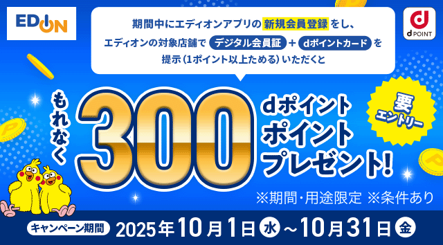エディオン dPOINT 期間中にエディオンアプリの新規会員登録をし、エディオンの対象店舗でデジタル会員証＋dポイントカードを提示（1ポイント以上ためる）いただくとdポイントもれなく300ポイントプレゼント！ ※期間・用途限定 ※条件あり キャンペーン期間 2025年10月1日 水 ～ 10月31日 金 要エントリー