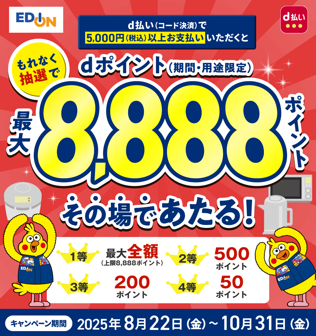 エディオン d払い d払い（コード決済）で5,000円（税込）以上お支払いいただくともれなく抽選でdポイント（期間・用途限定）最大8,888ポイントその場であたる！ 1等 最大全額（上限8,888ポイント） 2等 500ポイント 3等 200ポイント 4等 50ポイント キャンペーン期間：2025年8月22日（金）～10月31日（金）