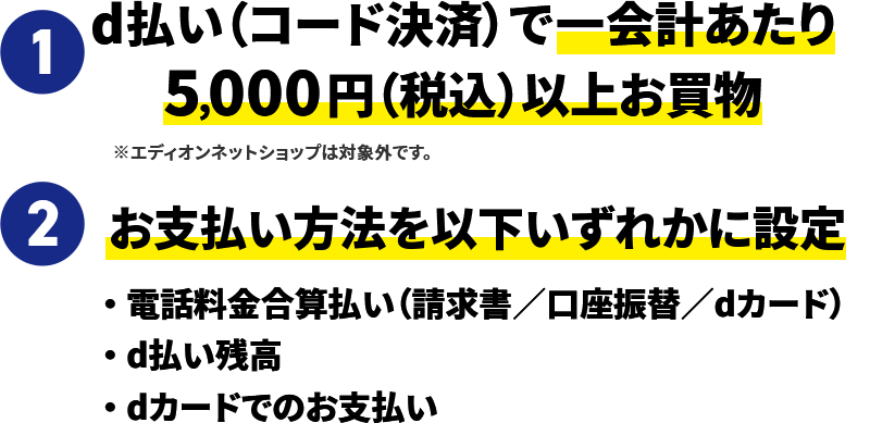 1 d払い（コード決済）で一会計あたり5,000円（税込）以上お買物 ※エディオンネットショップは対象外です。 2 お支払い方法を以下いずれかに設定 ・電話料金合算払い（請求書／口座振替／dカード） ・d払い残高 ・dカードでのお支払い