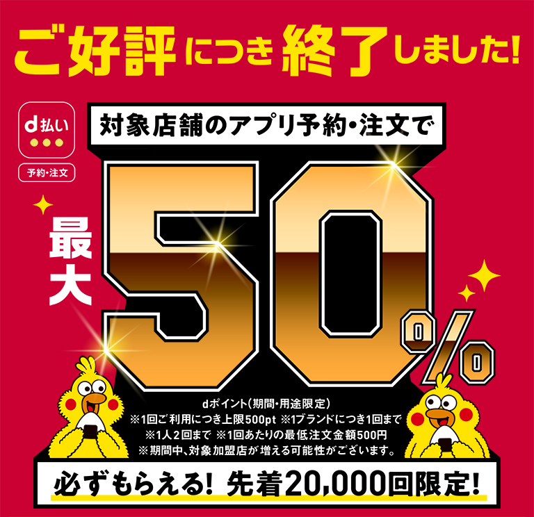 ご好評につき終了しました! 対象店舗のアプリ予約・注文で 最大 50% 必ずもらえる! 先着20,000回限定! dポイント(期間・用途限定)※1回ご利用につき上限500pt ※1ブランドにつき1回まで ※1人2回まで ※1回あたりの最低注文金額500円 ※期間中、対象加盟店が増える可能性がございます。
