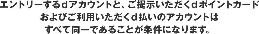 エントリーするdアカウントと、ご提示いただくdポイントカードおよびご利用いただくd払いのアカウントはすべて同一であることが条件になります。