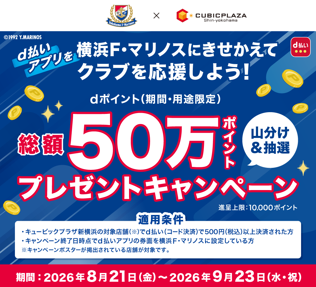 Yokohama F・Marinos × CUBICPLAZA Shin-yokohama ©1992 Y.MARINOS d払い d払いアプリを横浜F・マリノスにきせかえてクラブを応援しよう! dポイント(期間・用途限定)総額50万ポイント山分けプレゼントキャンペーン 進呈上限:10,000ポイント 適用条件 ・キュービックプラザ新横浜の対象店舗(※)でd払い(コード決済)で500円(税込)以上決済された方/・キャンペーン終了日時点でd払いアプリの券面を横浜F・マリノスに設定している方 ※キャンペーンポスターが掲載されている店舗が対象です。 期間:2026年8月21日(金)~9月23日(水・祝)