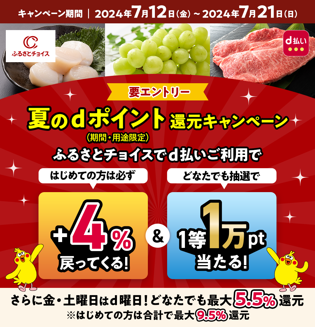 夏のdポイント（期間・用途限定）還元キャンペーン ふるさとチョイスでd払いご利用ではじめての方は必ず+4％戻ってくる！＆どなたでも抽選で1等1万pt当たる！ 要エントリー キャンペーン期間2024年7月12日（金）～2024年7月21日（日） さらに金・土曜日はd曜日！どなたでも最大5.5％還元※はじめての方は合計で最大9.5％還元
