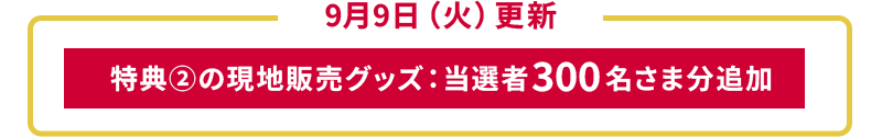 9月9日（火）更新 特典②の現地販売グッズ：当選者300名さま分追加