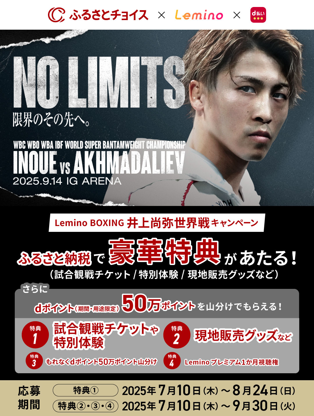 ふるさとチョイス × Lemino × d払い Lemino BOXING 井上尚弥世界戦キャンペーン ふるさと納税で豪華特典があたる！（試合観戦チケット／特別体験／現地販売グッズなど）さらにdポイント（期間・用途限定）50万ポイントを山分けでもらえる！特典1 試合観戦チケットや特別体験 特典2 現地販売グッズなど 特典3 もれなくdポイント50万ポイント山分け 特典4 Leminoプレミアム1か月視聴権 応募期間 特典①：2025年7月10日（木）～8月24日（日）特典②・③・④：2025年7月10日（木）～9月30日（火）