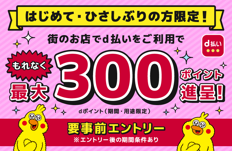はじめて・ひさしぶりの方限定!街のお店でd払いをご利用でもれなく最大300ポイント進呈!dポイント(期間・用途限定)要事前エントリー※エントリー後の期間条件あり