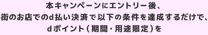 本キャンペーンにエントリー後、街のお店でのd払い決済で以下の条件を達成するだけで、dポイント（期間・用途限定）を
