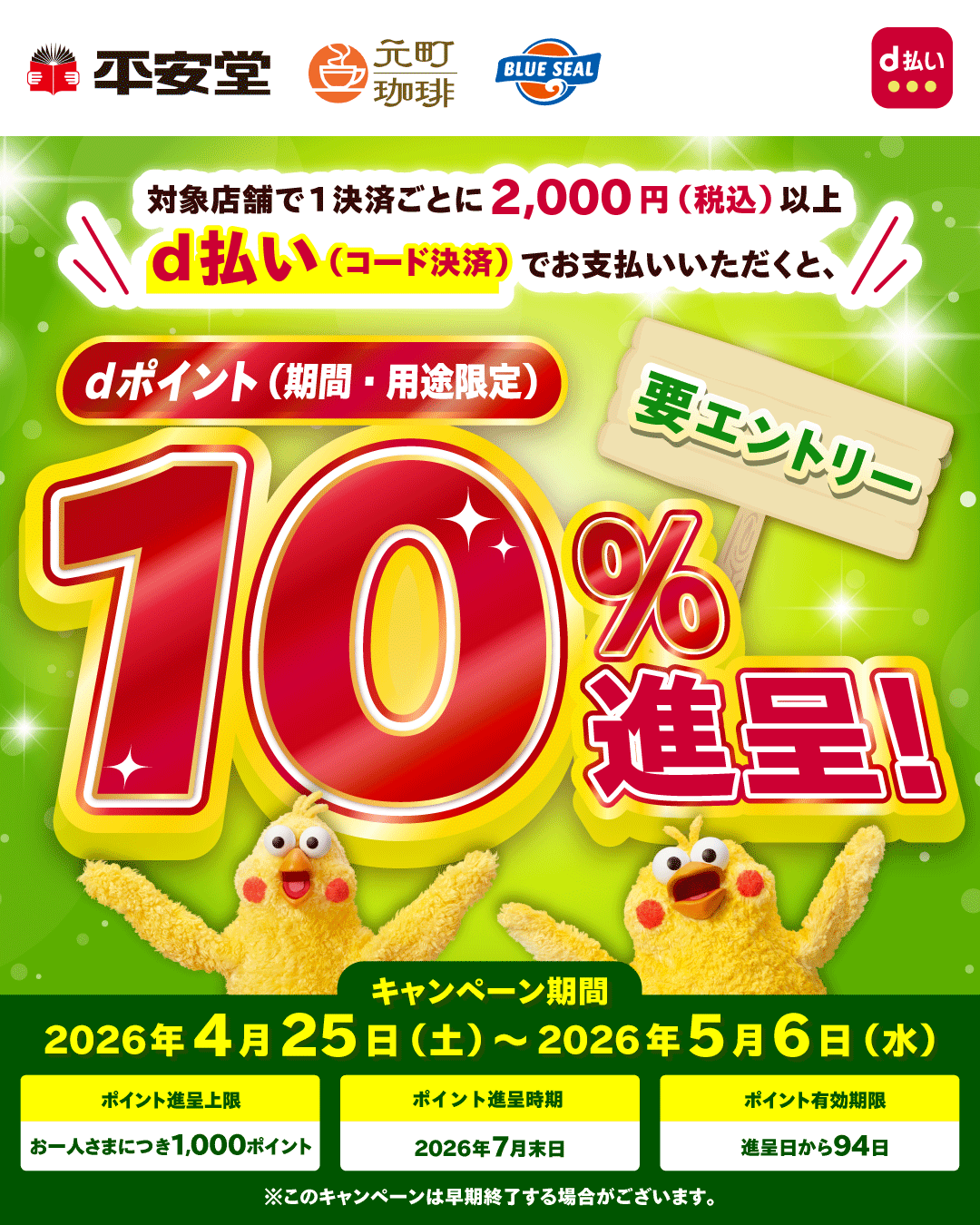 平安堂 元町珈琲 BLUE SEAL d払い 対象店舗で1決済ごとに2,000円（税込）以上d払い（コード決済）でお支払いいただくと、dポイント（期間・用途限定）10％進呈！ 要エントリー キャンペーン期間 2026年4月25日（土）～2026年5月6日（水） ポイント進呈上限 お一人さまにつき1,000ポイント ポイント進呈時期 2026年7月末日 ポイント有効期限 進呈日から94日 ※このキャンペーンは早期終了する場合がございます。