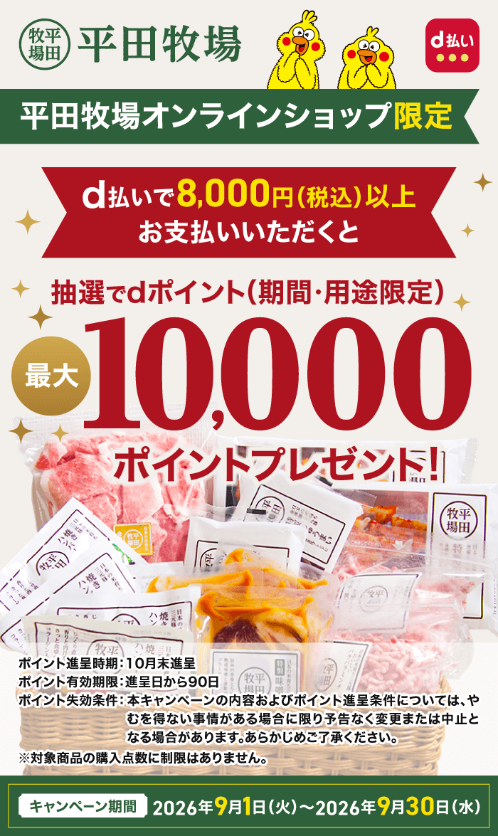 平田牧場 d払い 平田牧場オンラインショップ限定 d払いで8,000円（税込）以上お支払いいただくと抽選でdポイント(期間・用途限定)最大10,000ポイントプレゼント！ ポイント進呈時期：10月末進呈 ポイント有効期限：進呈日から90日 ポイント失効条件：本キャンペーンの内容およびポイント進呈条件については、やむを得ない事情がある場合に限り予告なく変更または中止となる場合があります。あらかじめご了承ください。 ※対象商品の購入点数に制限はありません。 キャンペーン期間：2026年9月1日（火）～2026年9月30日（水）