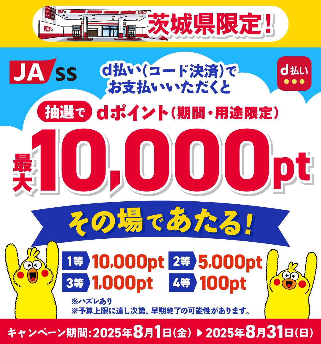 JA-SS d払い 茨城県限定！d払い（コード決済）でお支払いいただくと 抽選でdポイント（期間・用途限定）最大10,000ptその場であたる！ 1等 10,000pt 2等 5,000pt 3等 1,000pt 4等 100pt ※ハズレあり ※予算上限に達し次第、早期終了の可能性があります。 キャンペーン期間：2025年8月1日（金）～2025年8月31日（日）