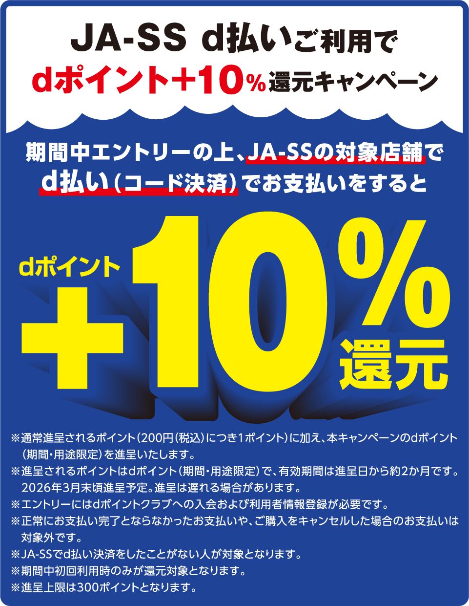 JA-SS d払いご利用でdポイント＋10％還元キャンペーン 期間中エントリーの上、JA-SSの対象店舗でd払い（コード決済）でお支払いをすると dポイント＋10％還元 ※通常進呈されるポイント（200円（税込）につき1ポイント）に加え、本キャンペーンのdポイント（期間・用途限定）を進呈いたします。 ※進呈されるポイントはdポイント（期間・用途限定）で、有効期間は進呈日から約2か月です。2026年3月末頃進呈予定。進呈は遅れる場合があります。 ※エントリーにはdポイントクラブへの入会および利用者情報登録が必要です。 ※正常にお支払い完了とならなかったお支払いや、ご購入をキャンセルした場合のお支払いは対象外です。 ※JA-SSでd払い決済をしたことがない人が対象となります。 ※期間中初回利用時のみが還元対象となります。 ※進呈上限は300ポイントとなります。