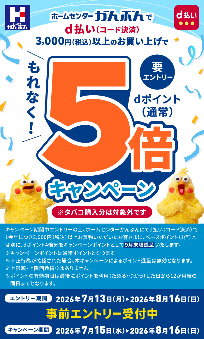 ホームセンターかんぶんで d払い（コード決済）3,000円（税込）以上のお買い上げで もれなく！ dポイント（通常）5倍キャンペーン 要エントリー ※タバコ購入分は対象外です キャンペーン期間中エントリーの上、ホームセンターかんぶんにてd払い（コード決済）で1会計につき3,000円（税込）以上お買物いただいたお客さまに、ベースポイント（1倍）とは別に、dポイント4倍分をキャンペーンポイントとして9月末頃進呈いたします。※キャンペーンポイントは通常ポイントとなります。※不正行為が確認された場合、本キャンペーンによるポイント進呈は無効となります。※上限額・上限回数縛りはありません。※ポイントの有効期限は最後にポイントを利用（ためる・つかう）した日から12か月後の同日までとなります。 エントリー期間：2026年7月13日（月）＞2026年8月16日（日） 事前エントリー受付中 キャンペーン期間：2026年7月15日（水）＞2026年8月16日（日）