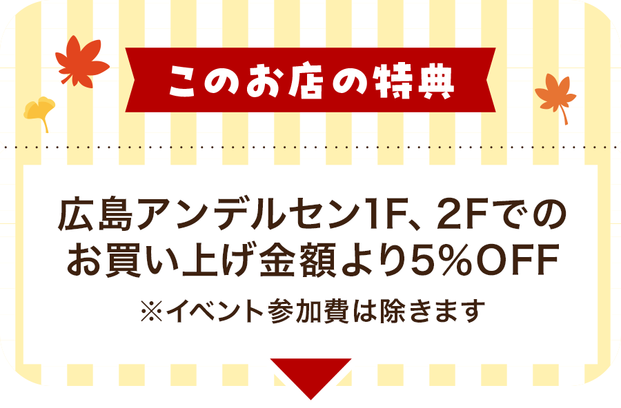 このお店の特典 広島アンデルセン1F、2Fでのお買い上げ金額より5％OFF　※イベント参加費は除きます