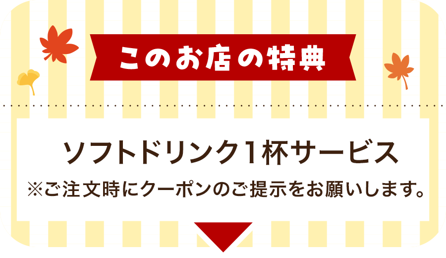 このお店の特典 ソフトドリンク1杯サービス※ご注文時にクーポンのご提示をお願いします。