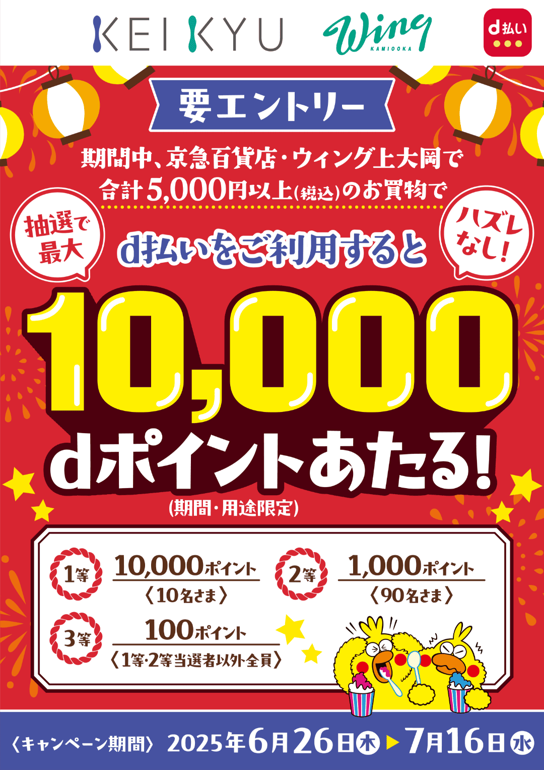 KEIKYU Wing KAMIOOKA d払い 【要エントリー】期間中、京急百貨店・ウィング上大岡で合計5,000円以上（税込）のお買物でd払いをご利用すると抽選で最大10,000dポイントあたる！（期間・用途限定） ハズレなし！ 1等：10,000ポイント（10名さま） 2等：1,000ポイント（90名さま） 3等：100ポイント（1等・2等当選者以外全員）【キャンペーン期間：2025年6月26日（木）〜2025年7月16日（水）】