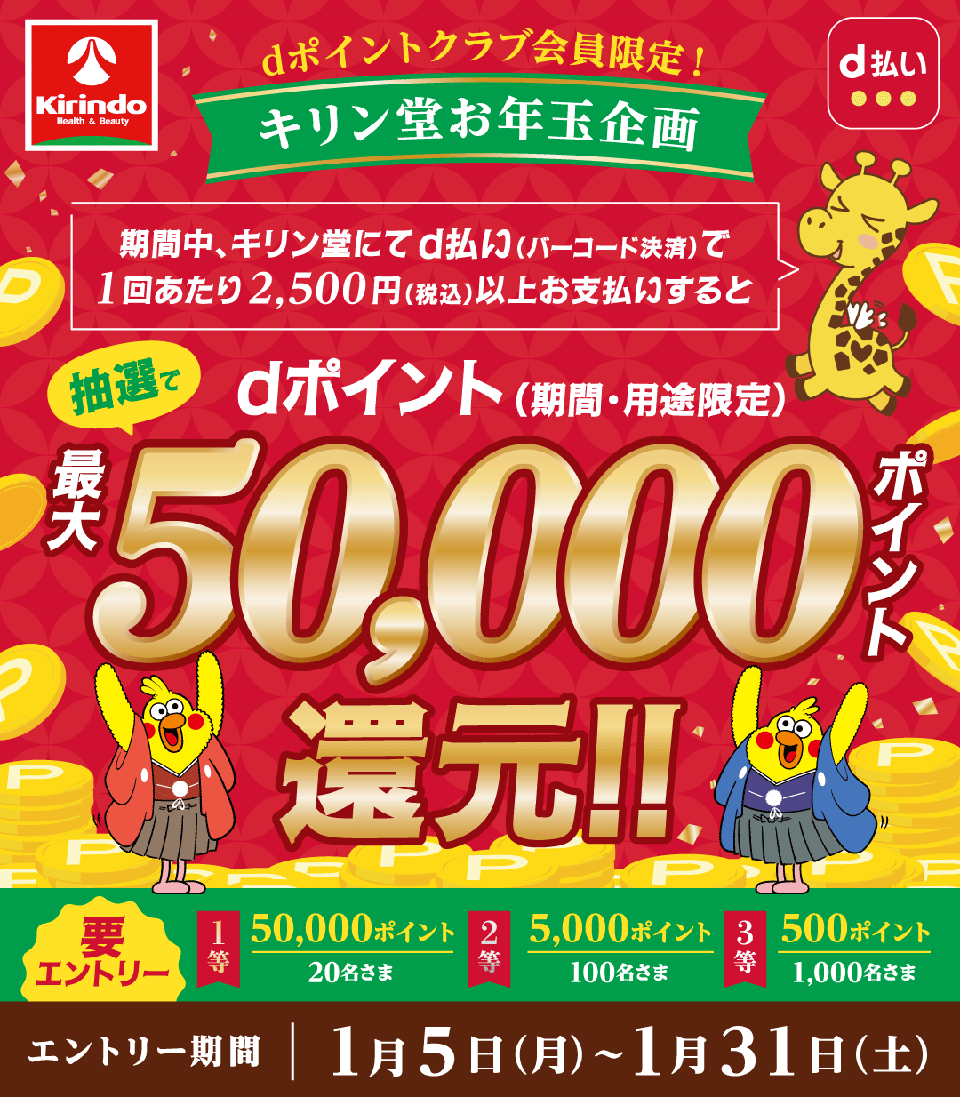キリン堂 d払い dポイントクラブ会員限定！ キリン堂お年玉企画 期間中、キリン堂にてd払い（バーコード決済）で1回あたり2,500円（税込）以上お支払いすると抽選でdポイント（期間・用途限定）最大50,000ポイント還元！！ 要エントリー 1等 50,000ポイント 20名さま 2等 5,000ポイント 100名さま 3等 500ポイント 1,000名さま エントリー期間 1月5日（月）～1月31日（土）