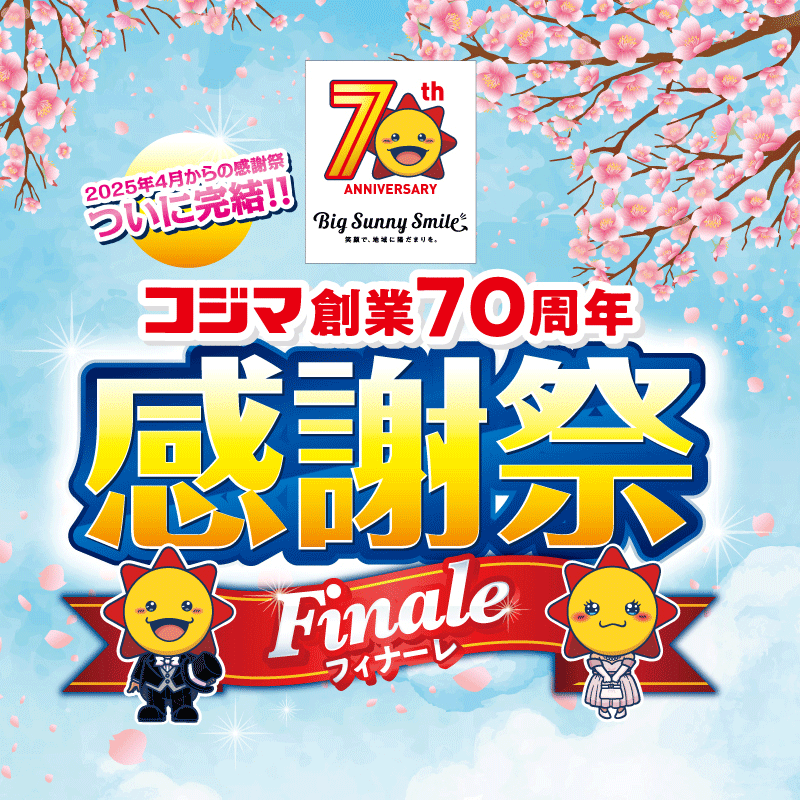 70th ANNIVERSARY Big Sunny Smile 笑顔で、地域に陽だまりを。 2025年4月からの感謝祭ついに完結！！ コジマ創業70周年 感謝祭 フィナーレ