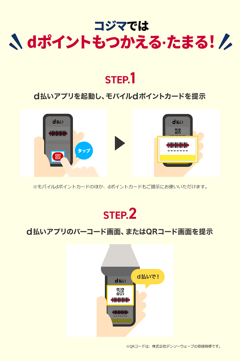 コジマではdポイントもつかえる・たまる！ STEP.1 d払いアプリを起動し、モバイルdポイントカードを提示 ※モバイルdポイントカードのほか、dポイントカードもご提示にお使いいただけます。 STEP.2 d払いアプリのバーコード画面、またはQRコード画面を提示 ※QRコードは、株式会社デンソーウェーブの登録商標です。