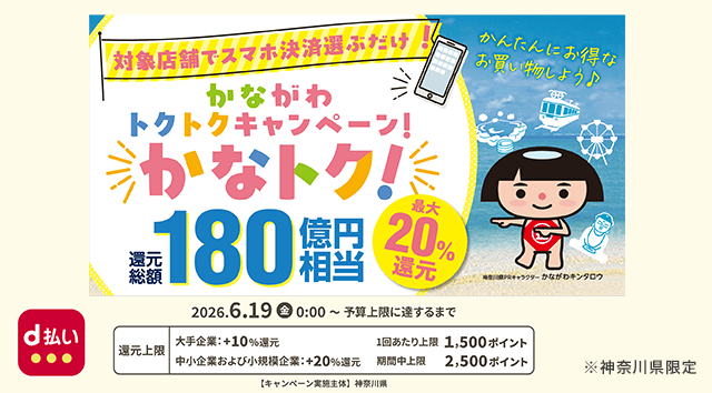 対象店舗でスマホ決済選ぶだけ！ かながわトクトクキャンペーン！ かなトク！ 還元総額180億円相当 最大20％還元 かんたんにお得なお買い物しよう♪ 神奈川県PRキャラクター かながわキンタロウ d払い 2026．6．19（金）0：00～予算上限に達するまで 還元上限 大手企業：＋10％還元 1回あたり上限 1,500ポイント 中小企業および小規模企業：＋20％還元 期間中上限 2,500ポイント 【キャンペーン実施主体】神奈川県 ※神奈川県限定