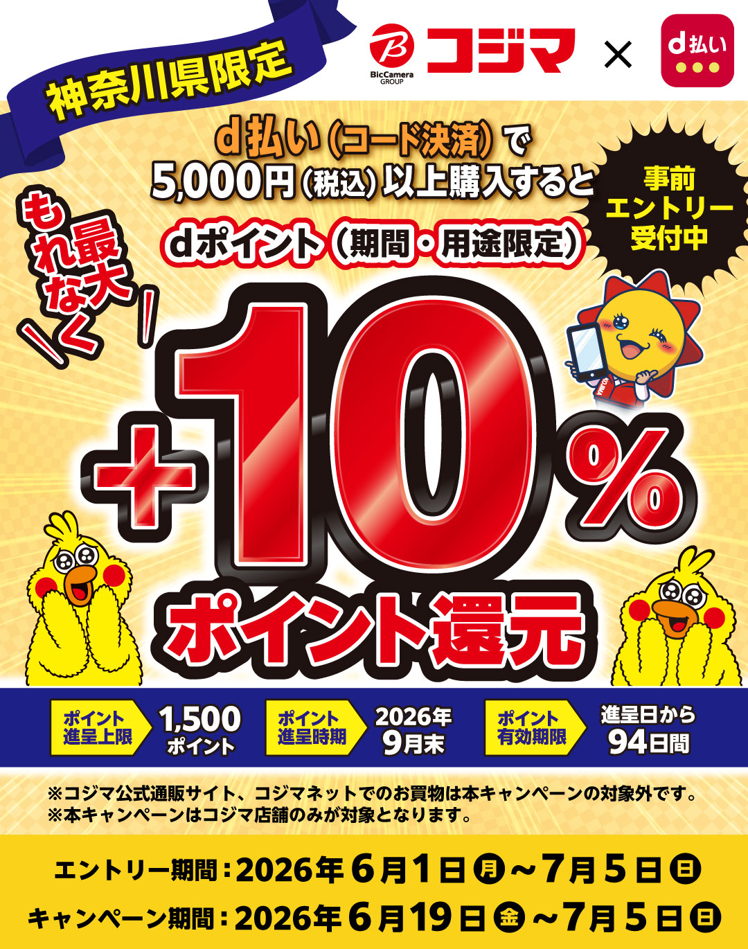 ビックカメラグループ コジマ × d払い 神奈川県限定 d払い（コード決済）で5,000円（税込）以上購入すると dポイント（期間・用途限定） もれなく最大 ＋10％ポイント還元 事前エントリー受付中 ポイント進呈上限 1,500ポイント ポイント進呈時期 2026年9月末 ポイント有効期限 進呈日から94日間 ※コジマ公式通販サイト、コジマネットでのお買物は本キャンペーンの対象外です。※本キャンぺーンはコジマ店舗のみが対象となります。 エントリー期間：2026年6月1日（月）～7月5日（日） キャンペーン期間：2026年6月19日（金）～7月5日（日）