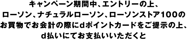 キャンペーン期間中、エントリーの上、ローソン、ナチュラルローソン、ローソンストア100のお買物でお会計の際にdポイントカードをご提示の上、d払いにてお支払いいただくと