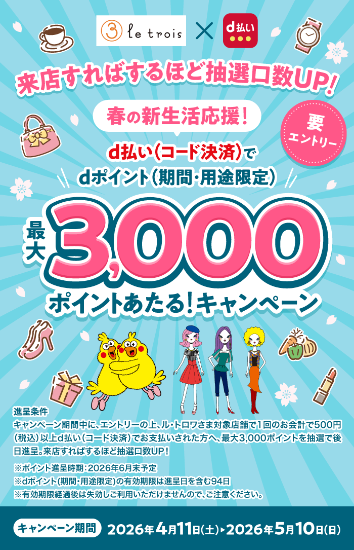 le trois×d払い　来店すればするほど抽選口数UP！春の新生活応援！要エントリー d払い（コード決済）でdポイント（期間・用途限定）最大3,000ポイントあたる！キャンペーン 進呈条件：キャンペーン期間中に、エントリーの上、ル・トロワさま対象店舗で1回のお会計で500円（税込）以上d払い（コード決済）でお支払いされた方へ、最大3,000ポイント（期間・用途限定）を抽選で後日進呈。来店すればするほど抽選口数UP！※ポイント進呈時期：2026年6月予定 ※dポイント（期間・用途限定）の有効期限は進呈日を含む94日 ※有効期限経過後は失効しご利用いただけませんので、ご注意ください。キャンペーン期間：2026年4月11日（土）～2026年5月10日（日）