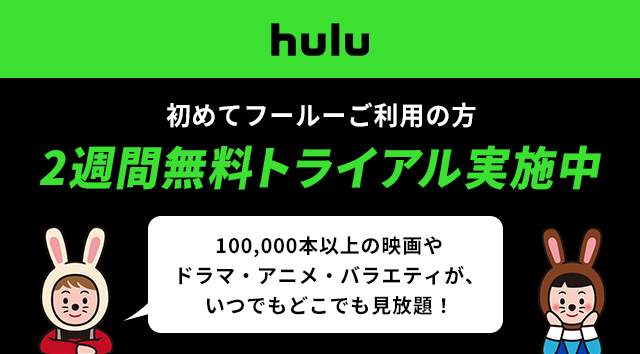 hulu はじめてフールーご利用の方 2週間無料トライアル実施中 100,000本以上の映画やドラマ・アニメ・バラエティが、いつでもどこでも見放題！