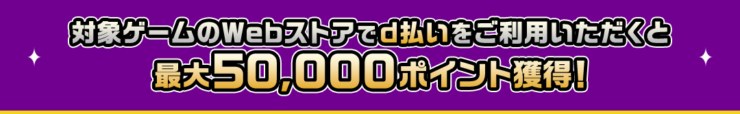 対象ゲームのWebストアでd払いをご利用いただくと最大50,000ポイント獲得！