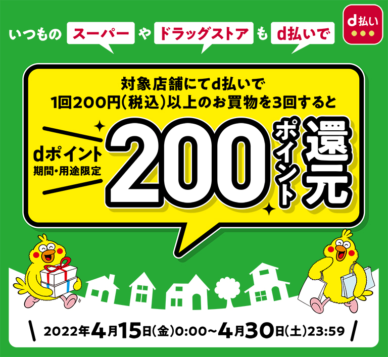 いつものスーパーやドラッグストアもd払いで 対象店舗にてd払いで1回200円（税込）以上のお買物を3回すると dポイント期間・用途限定 200ポイント還元 2022年4月15日（金）0:00～4月30日（土）23:59
