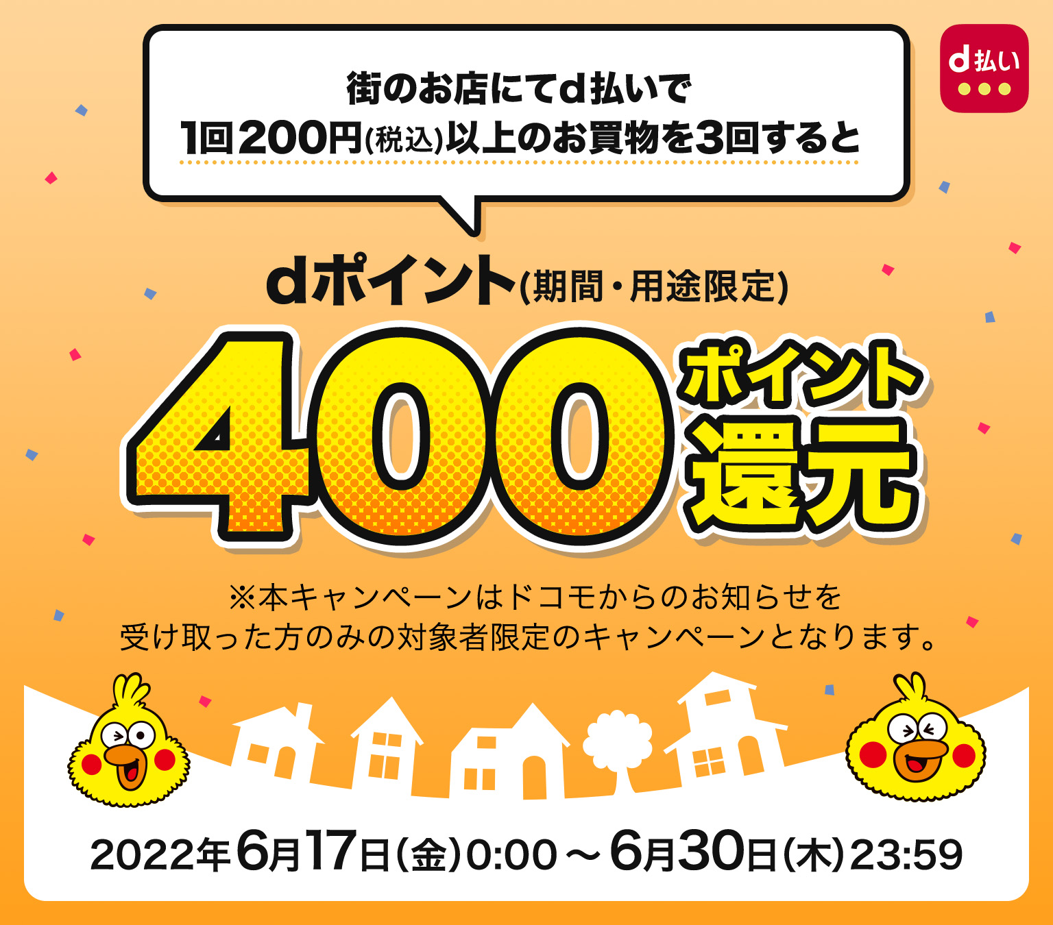 街のお店にてd払いで1回200円(税込)以上のお買物を3回するとdポイント(期間・用途限定)400ポイント還元 ※本キャンペーンはドコモからのお知らせを受け取った方のみの対象者限定のキャンペーンとなります。キャンペーン期間 2022年6月17日(金)0:00~2022年6月30日(木)23:59