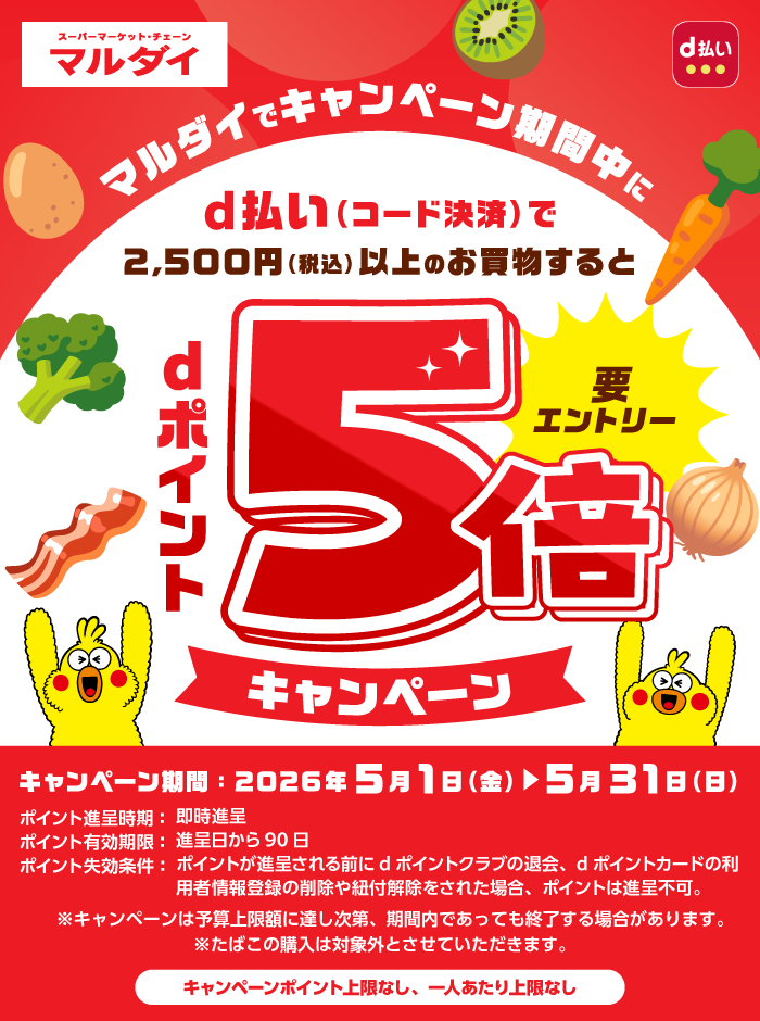 マルダイでキャンペーン期間中にd払い（コード決済）で2,500円（税込）以上のお買物するとdポイント5倍キャンペーン 要エントリー キャンペーン期間：2026年5月1日（金）▶5月31日（日）ポイント進呈時期：即時進呈 ポイント有効期限：進呈日から90日 ポイント失効条件：ポイントが進呈される前にdポイントクラブの退会、dポイントカードの利用者情報登録の削除や紐付解除をされた場合、ポイントは進呈不可。※キャンペーンは予算上限に達し次第、期間内であっても終了する場合があります。※たばこの購入は対象外とさせていただきます。キャンペーンポイント上限なし、一人あたり上限なし