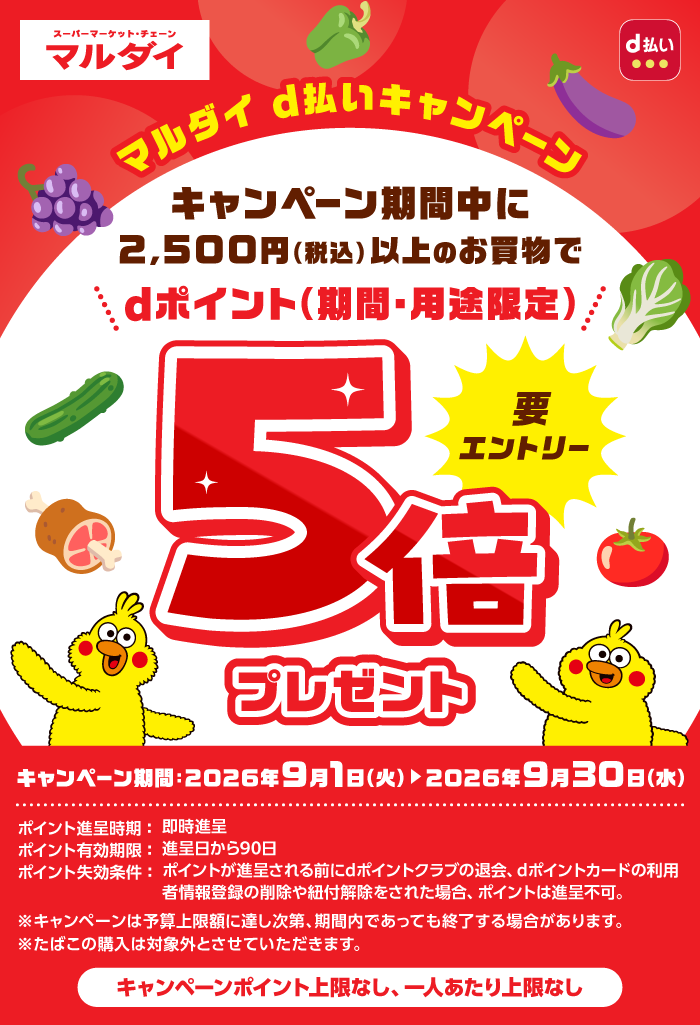 マルダイ d払いキャンペーン キャンペーン期間中に2,500円（税込）以上のお買物でdポイント（期間・用途限定）5倍プレゼント 要エントリー キャンペーン期間：2026年9月1日（火）＞2026年9月30日（水） ポイント進呈時期：即時進呈 ポイント有効期限：進呈日から90日 ポイント失効条件：ポイントが進呈される前にdポイントクラブの退会、dポイントカードの利用者情報登録の削除や紐付解除をされた場合、ポイントは進呈不可。 ※キャンペーンは予算上限額に達し次第、期間内であっても終了する場合があります。 ※たばこの購入は対象外とさせていただきます。 キャンペーンポイント上限なし、一人あたり上限なし