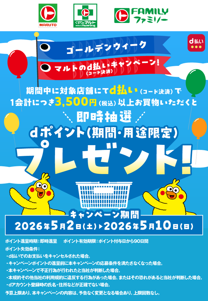 ゴールデンウィーク マルトのd払い（コード決済）キャンペーン！ 期間中に対象店舗にてd払い（コード決済）で1会計につき3,500円（税込）以上お買物いただくと、即時抽選dポイント（期間・用途限定）プレゼント！ キャンペーン期間：2026年5月2日（土）～2026年5月10日（日）ポイント進呈時期：即時進呈 ポイント有効期限：ポイント付与日から90日間 ポイント失効条件 ・d払いでのお支払いをキャンセルされた場合。・キャンペーンポイントの進呈前に本キャンペーンの応募条件を満たさなくなった場合。・本キャンペーンで不正行為が行われたと当社が判断した場合。・本規約その他当社の利用規約に違反する行為があった場合、またはその恐れがあると当社が判断した場合。・dアカウント登録時の氏名・住所などが正確でない場合。予算上限あり、本キャンペーンの内容は、予告なく変更となる場合有り。上限回数なし。