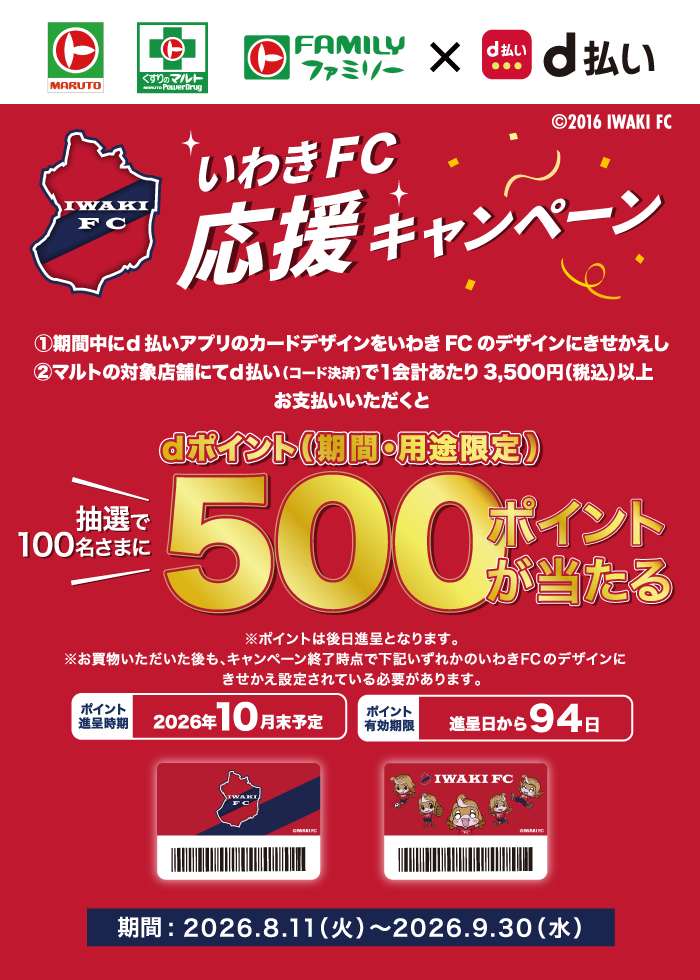 MARUTO、くすりのマルト、FAMILYファミリー×d払い、(c)2016 IWAKI FC、いわきFC応援キャンペーン、①期間中にd払いアプリのカードデザインをいわきFCのデザインにきせかえし、②マルトの対象店舗にてd払い（コード決済）で1会計あたり3,500円（税込）以上お支払いいただくと、dポイント（期間・用途限定）抽選で100名さまに500ポイントが当たる ※ポイントは後日進呈となります。※お買物いただいた後も、キャンペーン終了時点で下記いずれかのいわきFCのデザインにきせかえ設定されている必要があります。ポイント進呈時期 2026年10月末予定、ポイント有効期限 進呈日から94日、期間：2026.8.11（火）～2026.9.30（水）