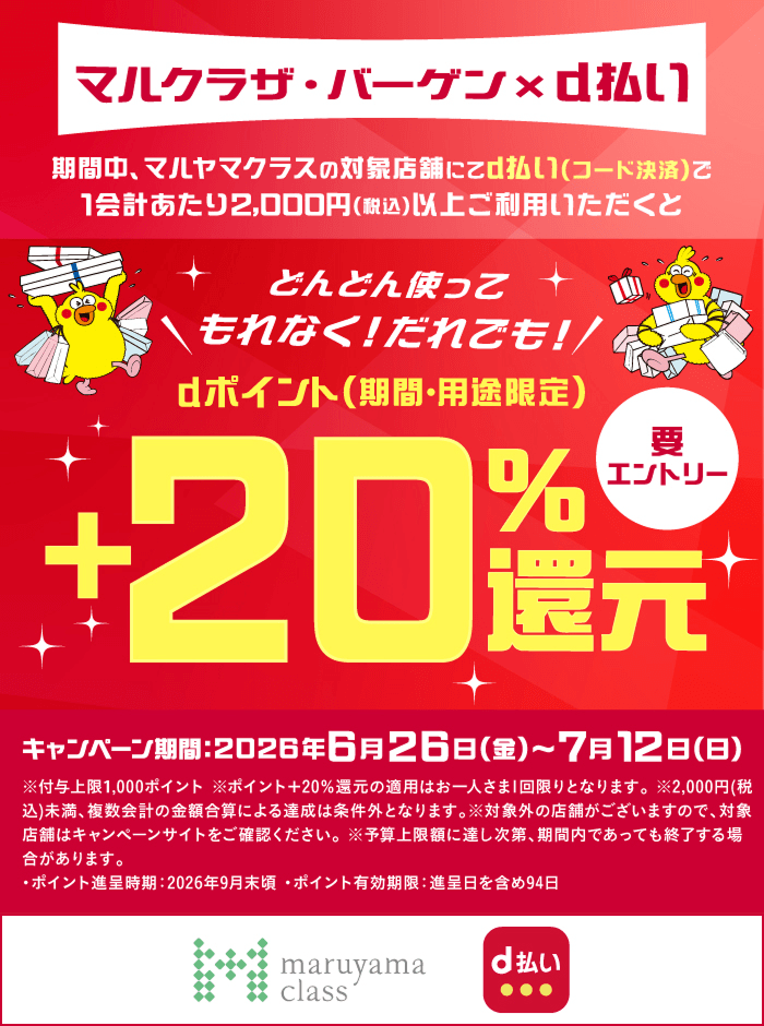 マルクラザ・バーゲン×d払い期間中、マルヤマクラスの対象店舗にてd払い（コード決済）で1会計あたり2,000円（税込）以上ご利用いただくとどんどん使ってもれなく！だれでも！dポイント（期間・用途限定）＋20％還元 要エントリー キャンペーン期間：2026年6月26日（金）～7月12日（日）※付与上限1,000ポイント※ポイント＋20％還元の適用はお一人さま1回限りとなります。※2,000円（税込）未満、複数会計の金額合算による達成は条件外となります。※対象外の店舗がございますので、対象店舗はキャンペーンサイトをご確認ください。※予算上限額に達し次第、期間内であっても終了する場合があります。・ポイント進呈時期：2026年9月末頃・ポイント有効期限：進呈日を含め94日 マルヤマクラス d払い