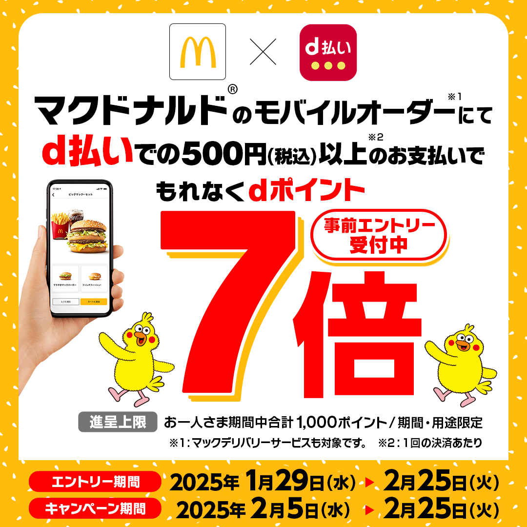 マクドナルド d払い マクドナルド®のモバイルオーダー※1にてd払いでの500円（税込）以上※2のお支払いでもれなくdポイント7倍 事前エントリー受付中 進呈上限：お一人さま期間中合計1,000ポイント／期間・用途限定 ※1：マックデリバリーサービスも対象です。 ※2：1回の決済あたり エントリー期間 2025年1月29日（水）＞2月25日（火） キャンペーン期間 2025年2月5日（水）＞2月25日（火）