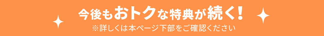 今後もおトクな特典が続く! ※詳しくは本ページ下部をご確認ください