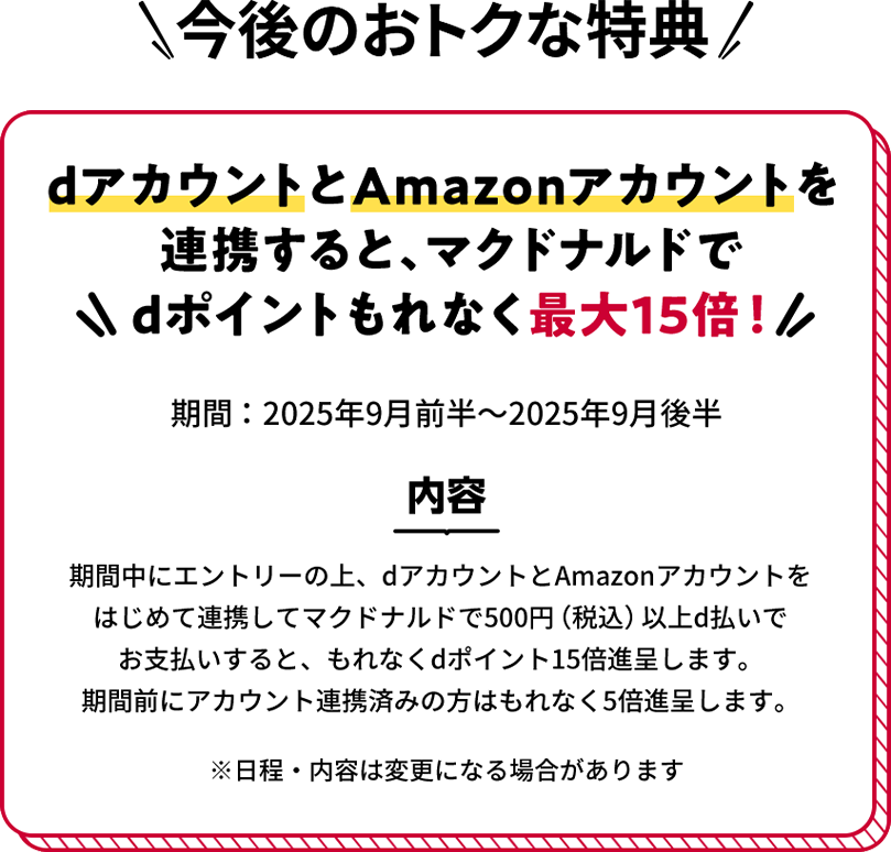 今後のおトクな特典 dアカウントとAmazonアカウントを連携すると、マクドナルドでdポイントもれなく最大15倍! 期間:2025年9月前半~2025年9月後半 内容 期間中にエントリーの上、dアカウントとAmazonアカウントをはじめて連携してマクドナルドで500円(税込)以上d払いでお支払いすると、もれなくdポイント15倍進呈します。期間前にアカウント連携済みの方はもれなく5倍進呈します。 ※日程・内容は変更になる場合があります