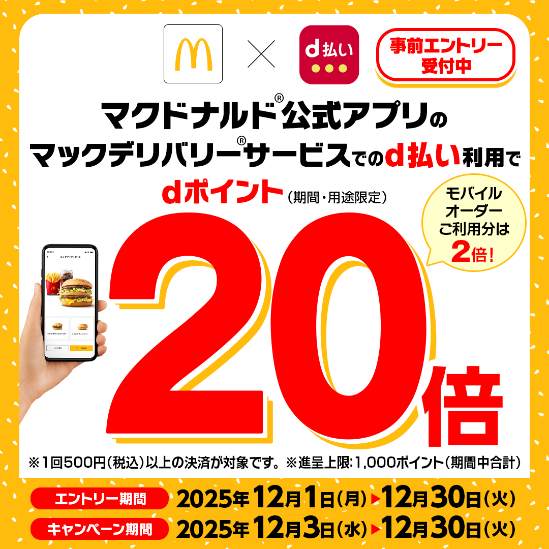 事前エントリー受付中 マクドナルド公式アプリのマックデリバリーサービスでのd払い利用でdポイント（期間・用途限定）20倍（モバイルオーダーご利用分は2倍！） ※1回500円（税込）以上の決済が対象です。※進呈上限: 1,000ポイント（期間中合計） エントリー期間:2025年12月1日(月)〜2025年12月30日(火) キャンペーン期間:2025年12月3日(水)〜2025年12月30日(火)