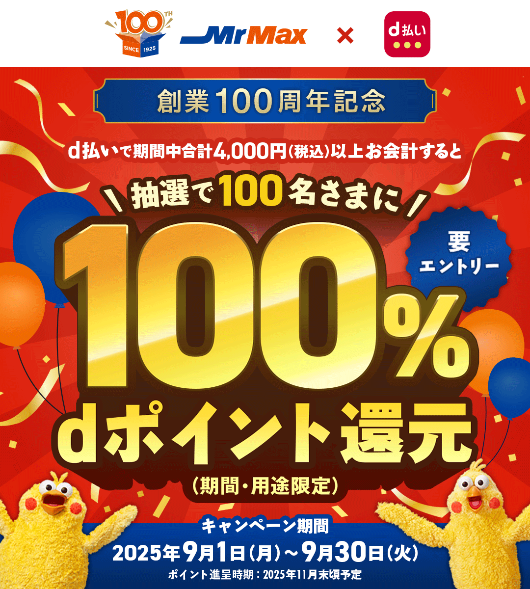 100TH SINCE 1925 MrMax × d払い 創業100周年記念 d払いで期間中合計4,000円（税込）以上お会計すると 抽選で100名さまに 100％dポイント還元 （期間・用途限定） 要エントリー キャンペーン期間 2025年9月1日（月）～9月30日（火） ポイント進呈時期：2025年11月末頃予定